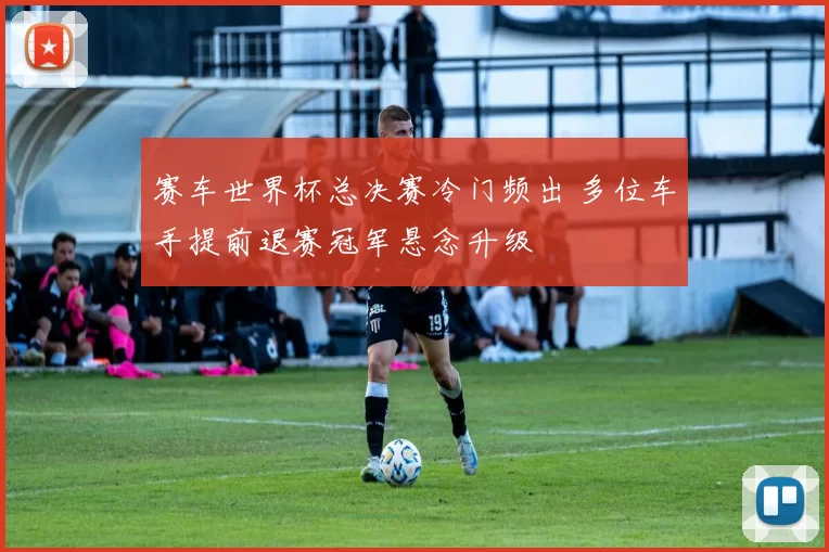 赛车世界杯总决赛冷门频出 多位车手提前退赛冠军悬念升级