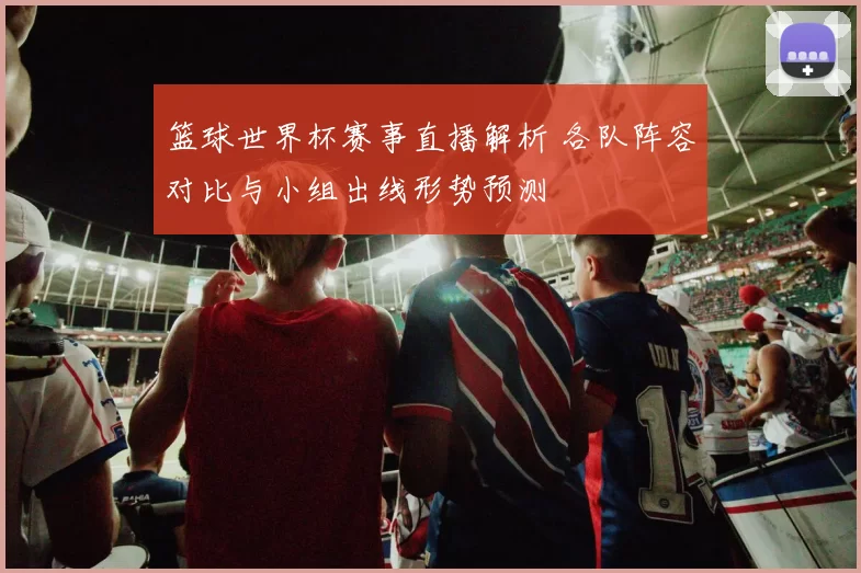 篮球世界杯赛事直播解析 各队阵容对比与小组出线形势预测