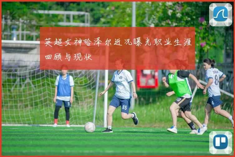 英超女神哈泽尔近况曝光职业生涯回顾与现状