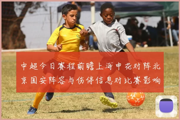 中超今日赛程前瞻上海申花对阵北京国安阵容与伤停信息对比赛影响