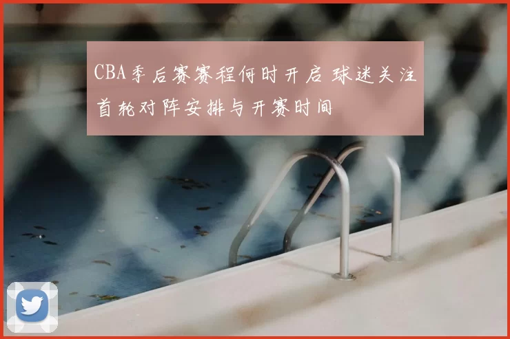 CBA季后赛赛程何时开启 球迷关注首轮对阵安排与开赛时间