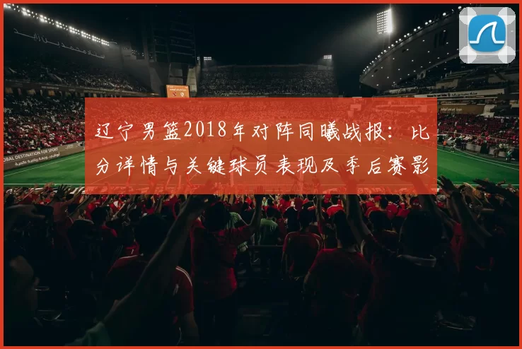 辽宁男篮2018年对阵同曦战报：比分详情与关键球员表现及季后赛影响
