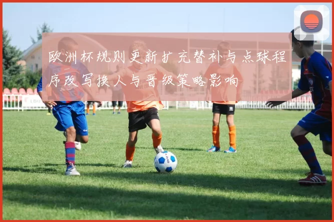 欧洲杯规则更新扩充替补与点球程序改写换人与晋级策略影响