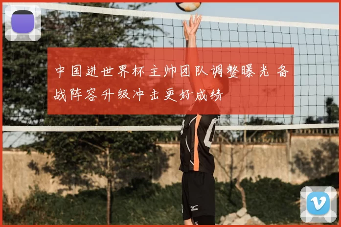 中国进世界杯主帅团队调整曝光 备战阵容升级冲击更好成绩