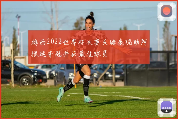 梅西2022世界杯决赛关键表现助阿根廷夺冠并获最佳球员