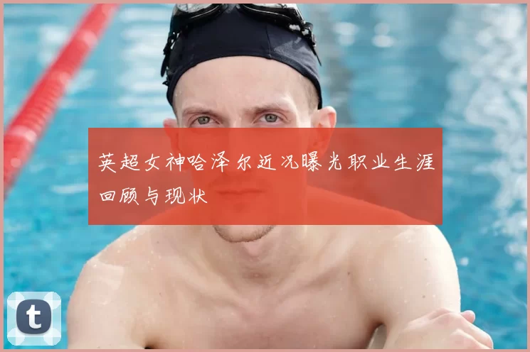 英超女神哈泽尔近况曝光职业生涯回顾与现状