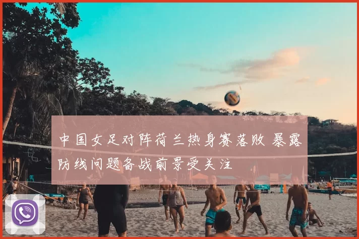 中国女足对阵荷兰热身赛落败 暴露防线问题备战前景受关注