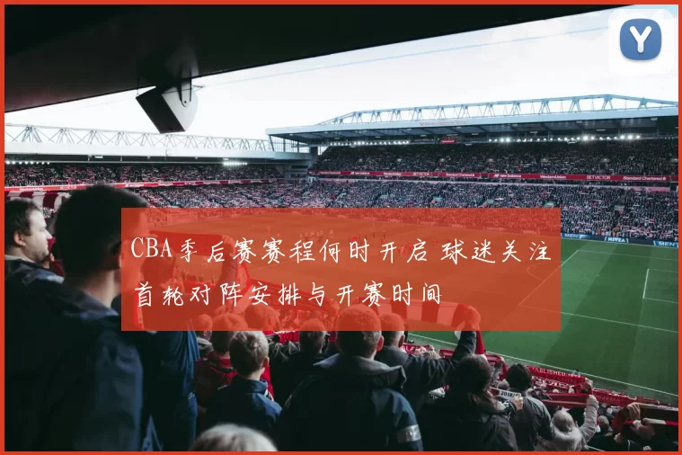 CBA季后赛赛程何时开启 球迷关注首轮对阵安排与开赛时间