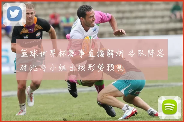 篮球世界杯赛事直播解析 各队阵容对比与小组出线形势预测