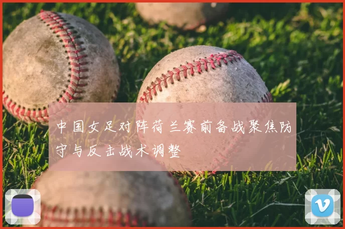 中国女足对阵荷兰赛前备战聚焦防守与反击战术调整