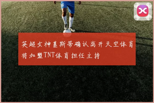 英超女神基斯蒂确认离开天空体育将加盟TNT体育担任主持