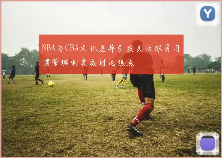 NBA与CBA文化差异引发关注球员习惯管理制度成讨论焦点