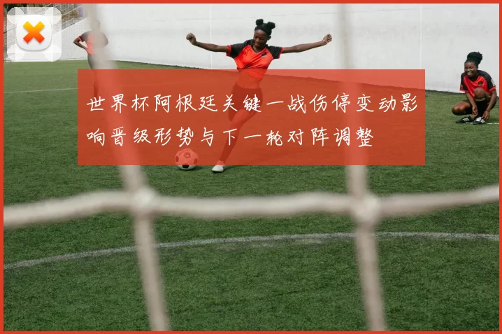 世界杯阿根廷关键一战伤停变动影响晋级形势与下一轮对阵调整