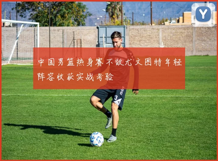 中国男篮热身赛不敌尤文图特年轻阵容收获实战考验