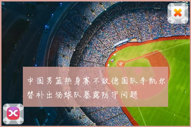 中国男篮热身赛不敌德国队李凯尔替补出场球队暴露防守问题