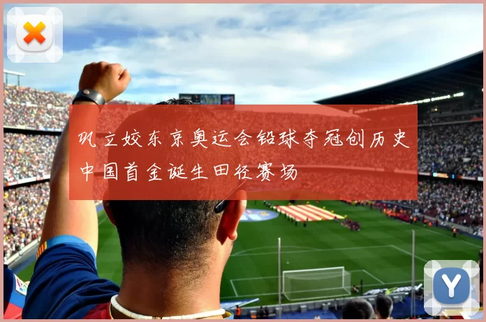 巩立姣东京奥运会铅球夺冠创历史中国首金诞生田径赛场