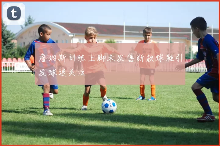 詹姆斯训练上脚未发售新款球鞋引发球迷关注