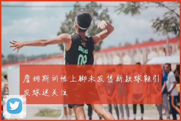 詹姆斯训练上脚未发售新款球鞋引发球迷关注