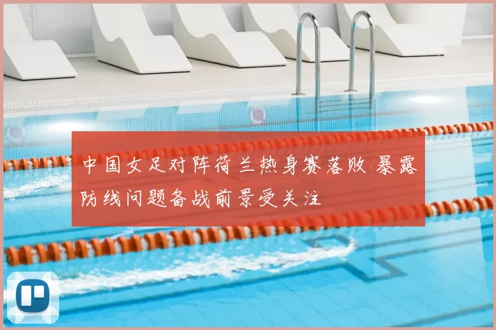 中国女足对阵荷兰热身赛落败 暴露防线问题备战前景受关注