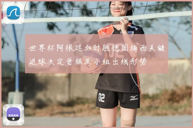 世界杯阿根廷加时胜德国梅西关键进球决定晋级及小组出线形势