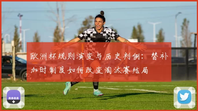 欧洲杯规则演变与历史判例:替补加时制度如何改变淘汰赛结局