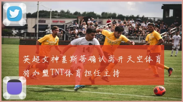 英超女神基斯蒂确认离开天空体育将加盟TNT体育担任主持