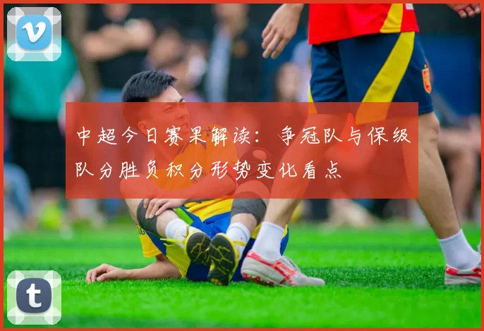 中超今日赛果解读：争冠队与保级队分胜负积分形势变化看点